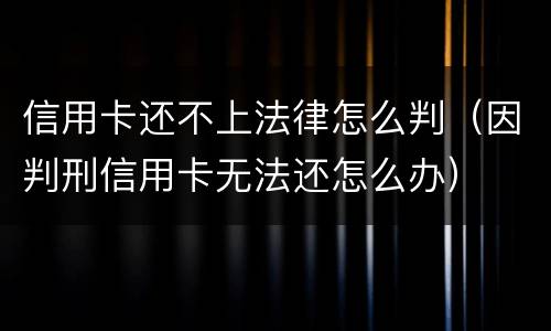 信用卡还不上法律怎么判（因判刑信用卡无法还怎么办）