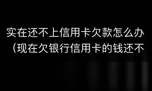 实在还不上信用卡欠款怎么办（现在欠银行信用卡的钱还不上怎么办呀）