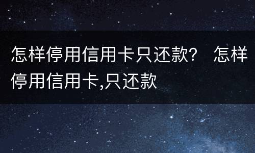 怎样停用信用卡只还款？ 怎样停用信用卡,只还款