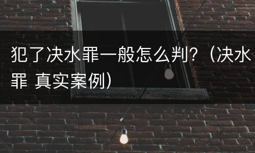 犯了决水罪一般怎么判?（决水罪 真实案例）
