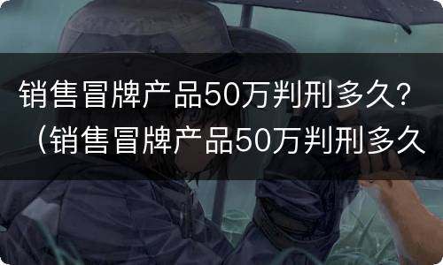 销售冒牌产品50万判刑多久？（销售冒牌产品50万判刑多久）