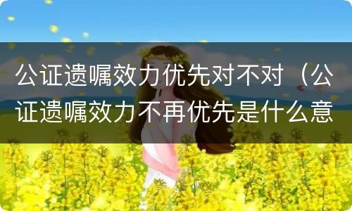 公证遗嘱效力优先对不对（公证遗嘱效力不再优先是什么意思）
