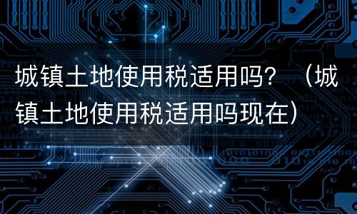 城镇土地使用税适用吗？（城镇土地使用税适用吗现在）