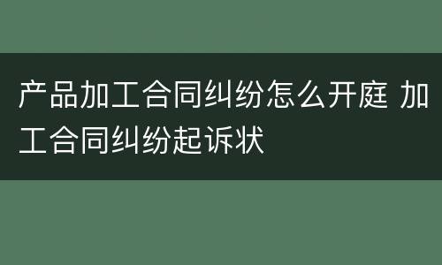 产品加工合同纠纷怎么开庭 加工合同纠纷起诉状