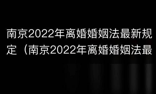 南京2022年离婚婚姻法最新规定（南京2022年离婚婚姻法最新规定是什么）