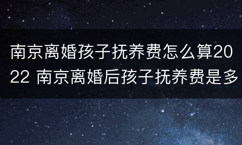 南京离婚孩子抚养费怎么算2022 南京离婚后孩子抚养费是多少