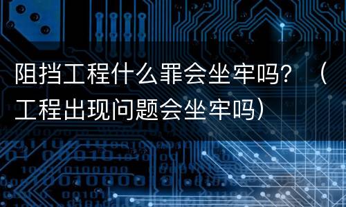 阻挡工程什么罪会坐牢吗？（工程出现问题会坐牢吗）
