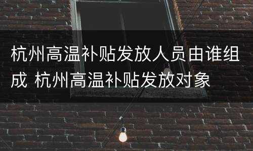 杭州高温补贴发放人员由谁组成 杭州高温补贴发放对象