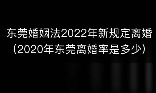 东莞婚姻法2022年新规定离婚（2020年东莞离婚率是多少）