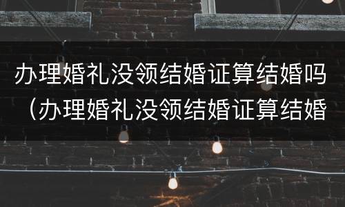 办理婚礼没领结婚证算结婚吗（办理婚礼没领结婚证算结婚吗知乎）