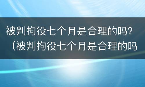 被判拘役七个月是合理的吗？（被判拘役七个月是合理的吗知乎）