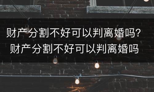 财产分割不好可以判离婚吗？ 财产分割不好可以判离婚吗