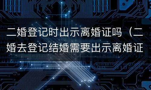 二婚登记时出示离婚证吗（二婚去登记结婚需要出示离婚证么）