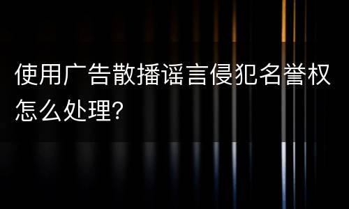 使用广告散播谣言侵犯名誉权怎么处理？