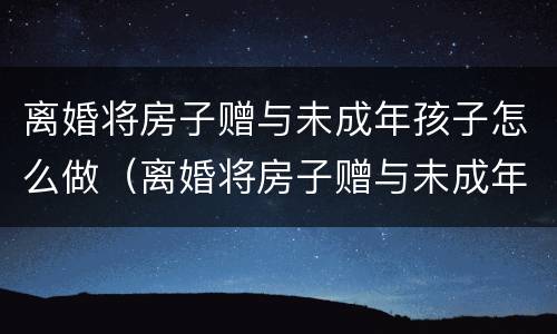 离婚将房子赠与未成年孩子怎么做（离婚将房子赠与未成年孩子怎么做协议）