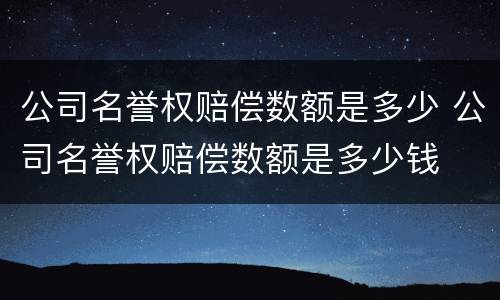 公司名誉权赔偿数额是多少 公司名誉权赔偿数额是多少钱