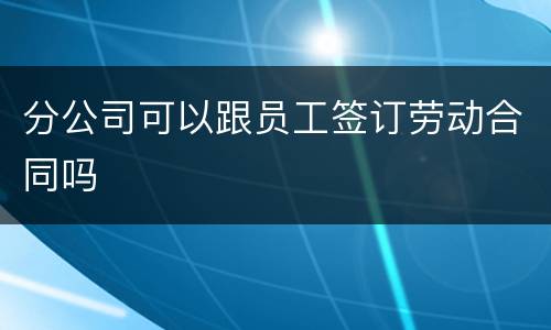 分公司可以跟员工签订劳动合同吗
