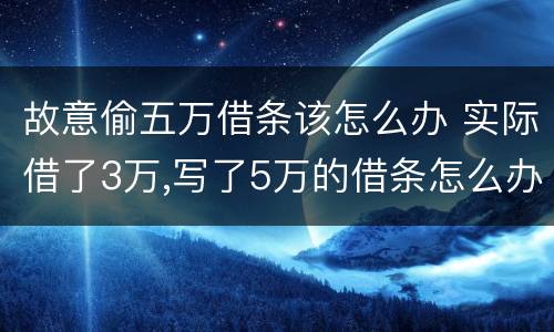故意偷五万借条该怎么办 实际借了3万,写了5万的借条怎么办?