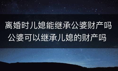 离婚时儿媳能继承公婆财产吗 公婆可以继承儿媳的财产吗