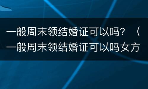 一般周末领结婚证可以吗？（一般周末领结婚证可以吗女方）