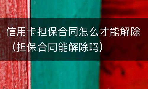 信用卡担保合同怎么才能解除（担保合同能解除吗）