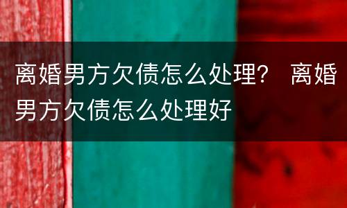 离婚男方欠债怎么处理？ 离婚男方欠债怎么处理好