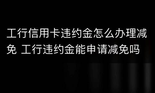 工行信用卡违约金怎么办理减免 工行违约金能申请减免吗