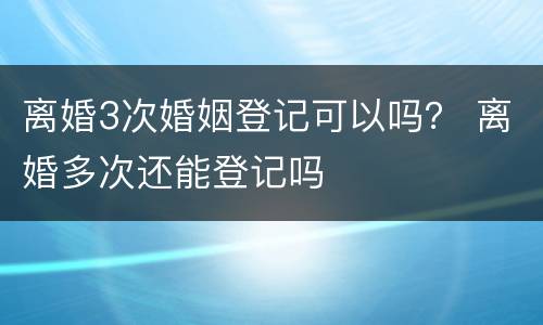 离婚3次婚姻登记可以吗？ 离婚多次还能登记吗