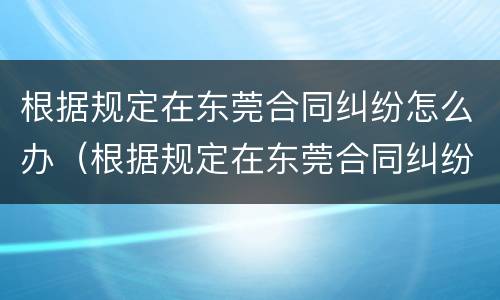 根据规定在东莞合同纠纷怎么办（根据规定在东莞合同纠纷怎么办理）