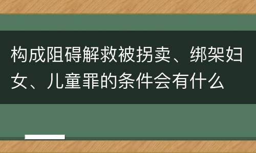 构成阻碍解救被拐卖、绑架妇女、儿童罪的条件会有什么