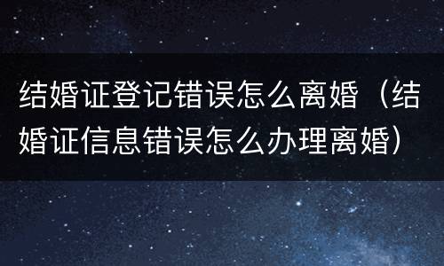 结婚证登记错误怎么离婚（结婚证信息错误怎么办理离婚）