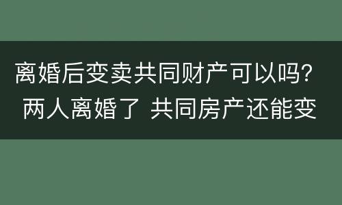 离婚后变卖共同财产可以吗？ 两人离婚了 共同房产还能变卖吗