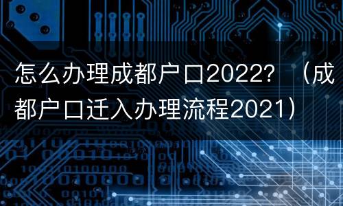 怎么办理成都户口2022？（成都户口迁入办理流程2021）