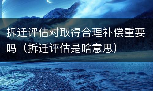 拆迁评估对取得合理补偿重要吗（拆迁评估是啥意思）