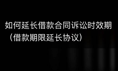 如何延长借款合同诉讼时效期（借款期限延长协议）