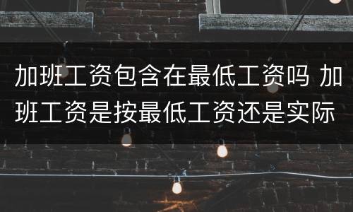 加班工资包含在最低工资吗 加班工资是按最低工资还是实际工资