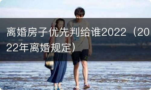 离婚房子优先判给谁2022（2022年离婚规定）