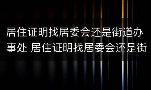 居住证明找居委会还是街道办事处 居住证明找居委会还是街道办事处盖章