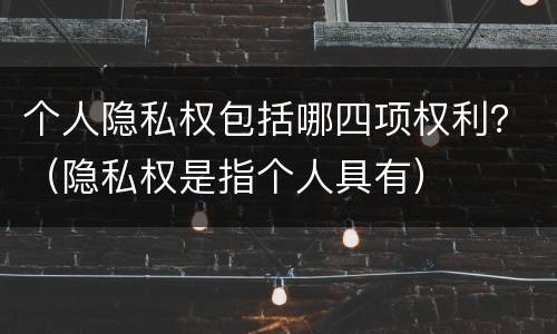 个人隐私权包括哪四项权利？（隐私权是指个人具有）