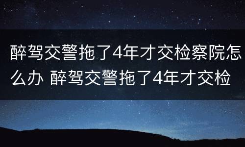 醉驾交警拖了4年才交检察院怎么办 醉驾交警拖了4年才交检察院怎么办理