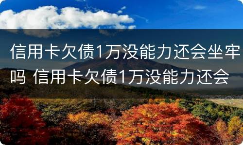 信用卡欠债1万没能力还会坐牢吗 信用卡欠债1万没能力还会坐牢吗怎么办