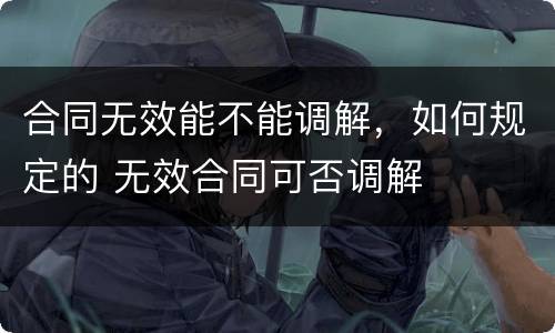 合同无效能不能调解，如何规定的 无效合同可否调解