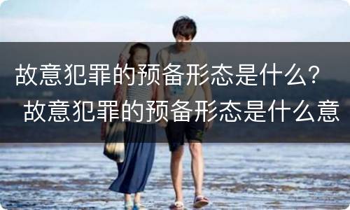 故意犯罪的预备形态是什么？ 故意犯罪的预备形态是什么意思