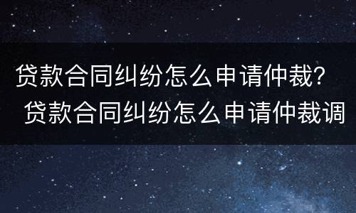 贷款合同纠纷怎么申请仲裁？ 贷款合同纠纷怎么申请仲裁调解
