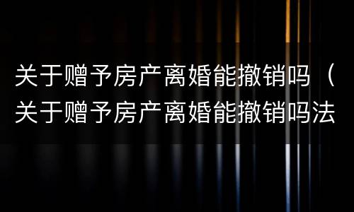 关于赠予房产离婚能撤销吗（关于赠予房产离婚能撤销吗法律）