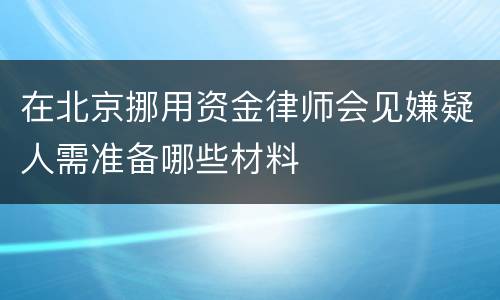 在北京挪用资金律师会见嫌疑人需准备哪些材料