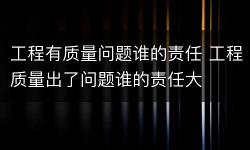 工程有质量问题谁的责任 工程质量出了问题谁的责任大