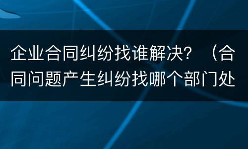 企业合同纠纷找谁解决？（合同问题产生纠纷找哪个部门处理）