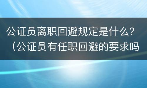 公证员离职回避规定是什么？（公证员有任职回避的要求吗）