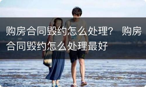 购房合同毁约怎么处理？ 购房合同毁约怎么处理最好